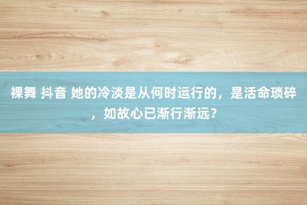 裸舞 抖音 她的冷淡是从何时运行的，是活命琐碎，如故心已渐行渐远？
