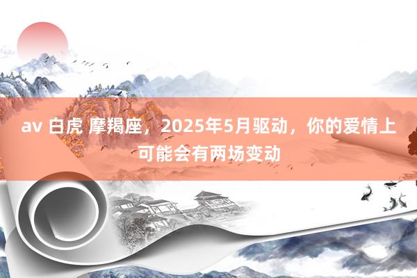 av 白虎 摩羯座，2025年5月驱动，你的爱情上可能会有两场变动