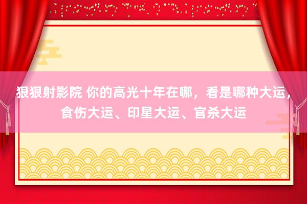 狠狠射影院 你的高光十年在哪，看是哪种大运，食伤大运、印星大运、官杀大运