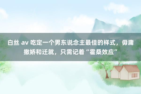 白丝 av 吃定一个男东说念主最佳的样式，毋庸撒娇和迁就，只需记着“霍桑效应”