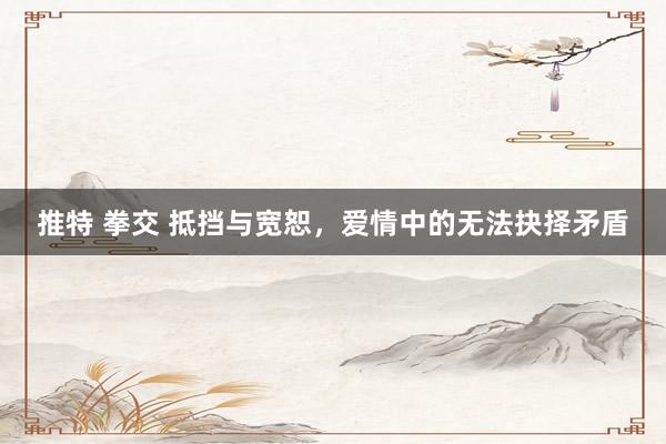 推特 拳交 抵挡与宽恕，爱情中的无法抉择矛盾