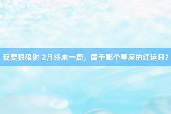 我要狠狠射 2月终末一周，属于哪个星座的红运日？