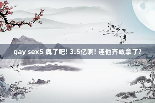 gay sex5 疯了吧! 3.5亿啊! 连他齐敢拿了?