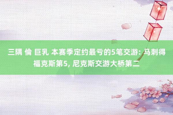 三隅 倫 巨乳 本赛季定约最亏的5笔交游: 马刺得福克斯第5, 尼克斯交游大桥第二