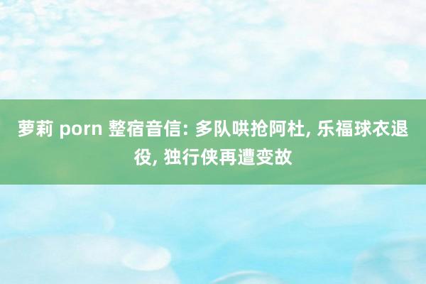 萝莉 porn 整宿音信: 多队哄抢阿杜, 乐福球衣退役, 独行侠再遭变故