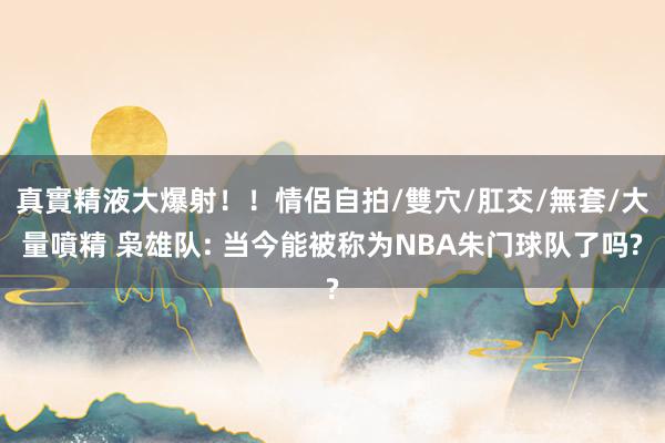 真實精液大爆射！！情侶自拍/雙穴/肛交/無套/大量噴精 枭雄队: 当今能被称为NBA朱门球队了吗?