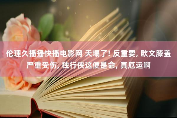 伦理久播播快播电影网 天塌了! 反重要, 欧文膝盖严重受伤, 独行侠这便是命, 真厄运啊