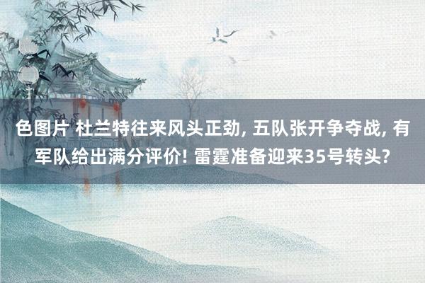 色图片 杜兰特往来风头正劲, 五队张开争夺战, 有军队给出满分评价! 雷霆准备迎来35号转头?