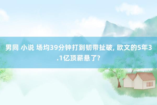 男同 小说 场均39分钟打到韧带扯破, 欧文的5年3.1亿顶薪悬了?