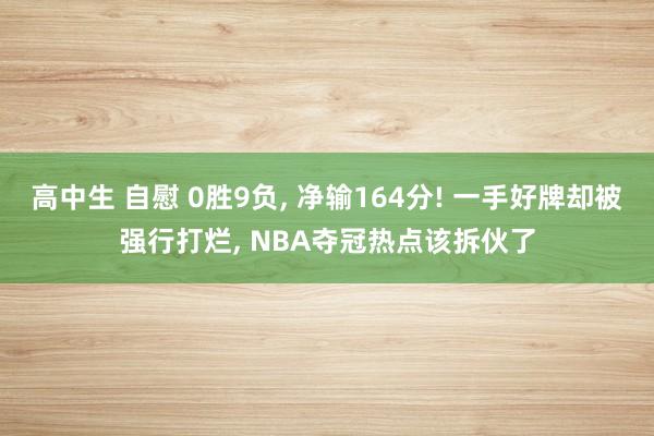高中生 自慰 0胜9负, 净输164分! 一手好牌却被强行打烂, NBA夺冠热点该拆伙了
