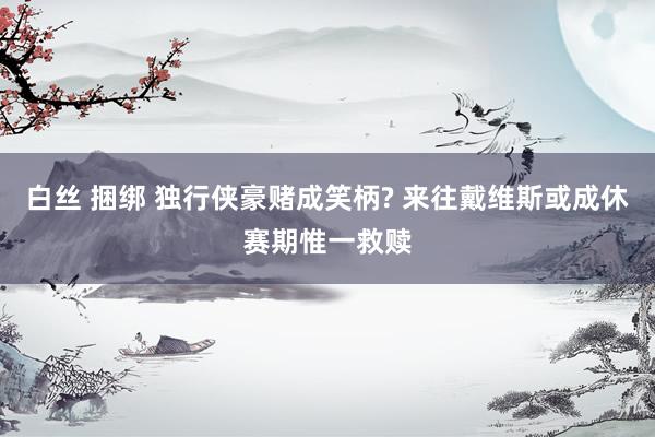 白丝 捆绑 独行侠豪赌成笑柄? 来往戴维斯或成休赛期惟一救赎