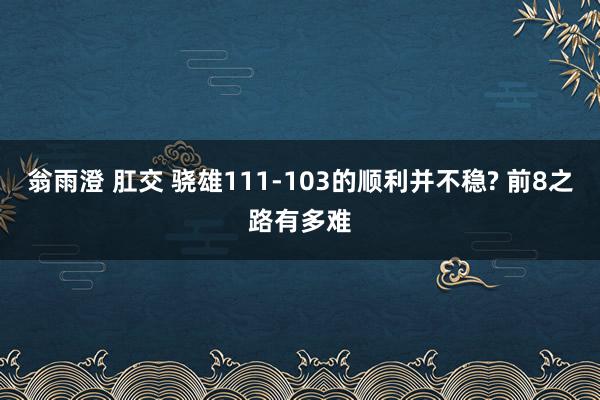 翁雨澄 肛交 骁雄111-103的顺利并不稳? 前8之路有多难