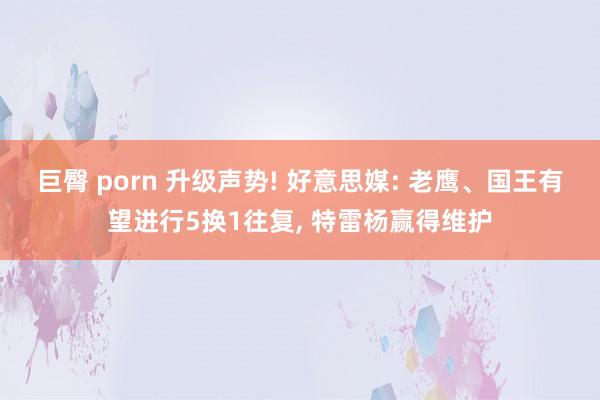 巨臀 porn 升级声势! 好意思媒: 老鹰、国王有望进行5换1往复, 特雷杨赢得维护