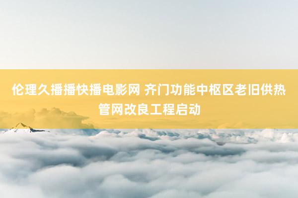 伦理久播播快播电影网 齐门功能中枢区老旧供热管网改良工程启动