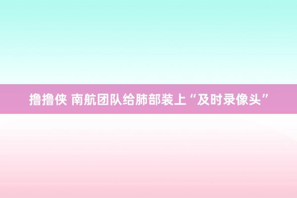 撸撸侠 南航团队给肺部装上“及时录像头”