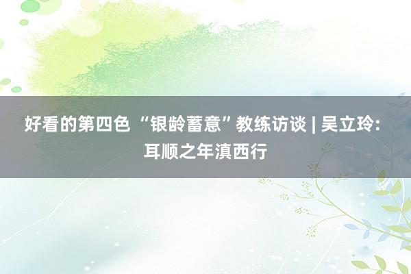 好看的第四色 “银龄蓄意”教练访谈 | 吴立玲: 耳顺之年滇西行