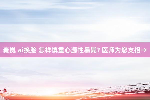 秦岚 ai换脸 怎样慎重心源性暴毙? 医师为您支招→