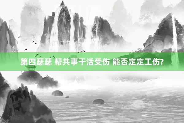 第四瑟瑟 帮共事干活受伤 能否定定工伤?