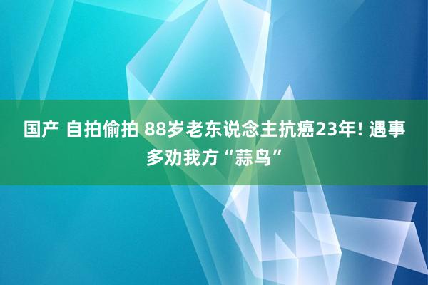 国产 自拍偷拍 88岁老东说念主抗癌23年! 遇事多劝我方“蒜鸟”