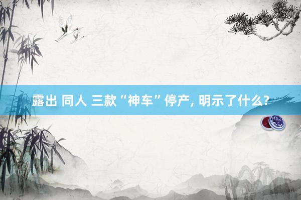 露出 同人 三款“神车”停产, 明示了什么?