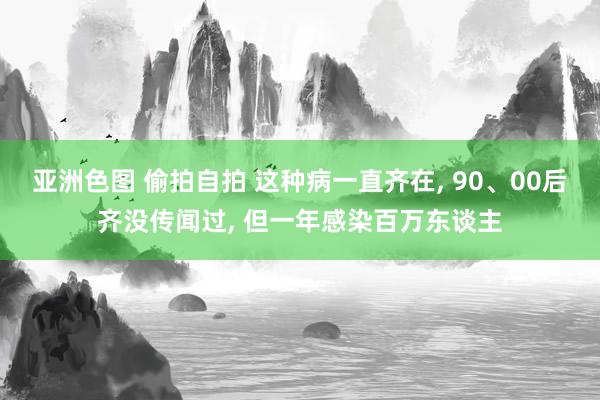 亚洲色图 偷拍自拍 这种病一直齐在, 90、00后齐没传闻过, 但一年感染百万东谈主