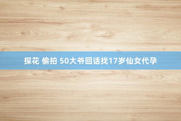 探花 偷拍 50大爷回话找17岁仙女代孕