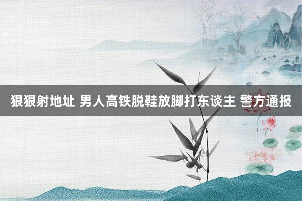 狠狠射地址 男人高铁脱鞋放脚打东谈主 警方通报