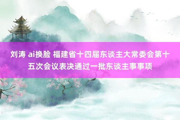 刘涛 ai换脸 福建省十四届东谈主大常委会第十五次会议表决通过一批东谈主事事项