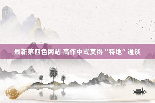 最新第四色网站 高作中式莫得“特地”通谈