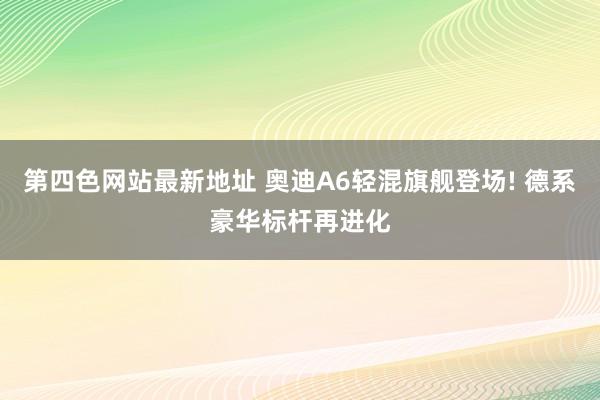 第四色网站最新地址 奥迪A6轻混旗舰登场! 德系豪华标杆再进化