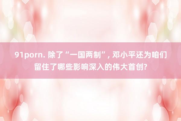 91porn. 除了“一国两制”, 邓小平还为咱们留住了哪些影响深入的伟大首创?
