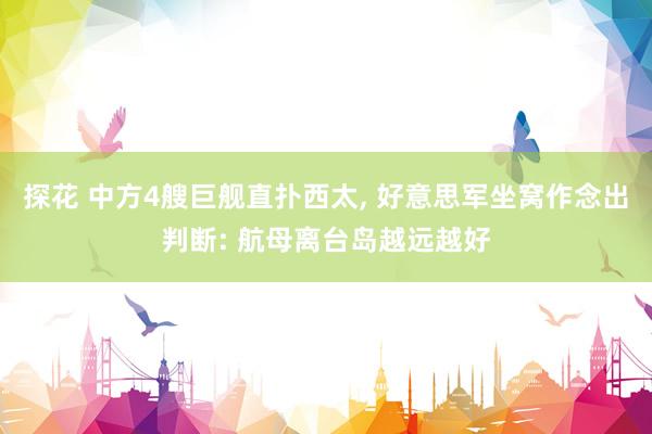 探花 中方4艘巨舰直扑西太, 好意思军坐窝作念出判断: 航母离台岛越远越好