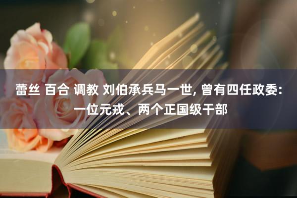 蕾丝 百合 调教 刘伯承兵马一世, 曾有四任政委: 一位元戎、两个正国级干部