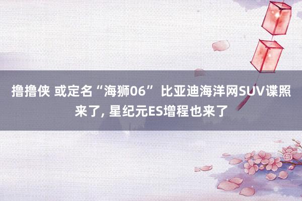 撸撸侠 或定名“海狮06” 比亚迪海洋网SUV谍照来了, 星纪元ES增程也来了