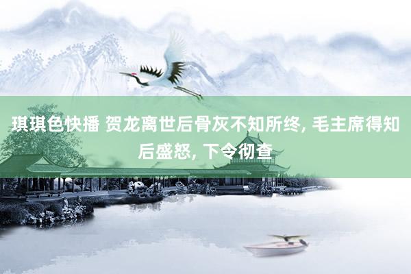 琪琪色快播 贺龙离世后骨灰不知所终, 毛主席得知后盛怒, 下令彻查