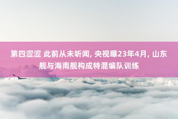 第四涩涩 此前从未听闻, 央视曝23年4月, 山东舰与海南舰构成特混编队训练