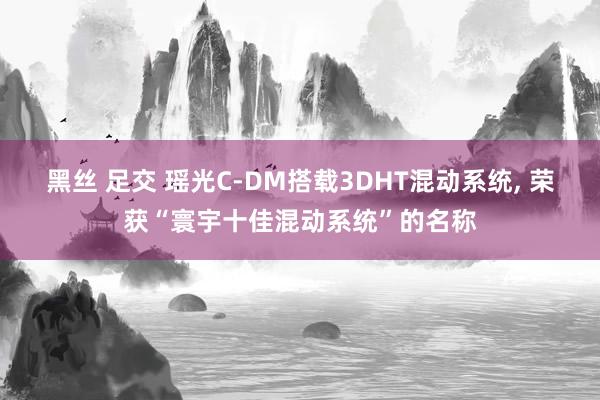 黑丝 足交 瑶光C-DM搭载3DHT混动系统, 荣获“寰宇十佳混动系统”的名称