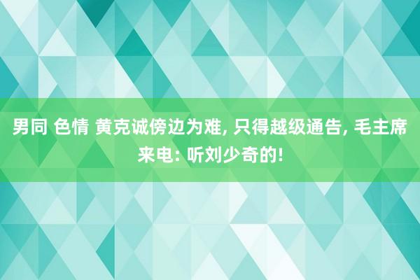 男同 色情 黄克诚傍边为难, 只得越级通告, 毛主席来电: 听刘少奇的!