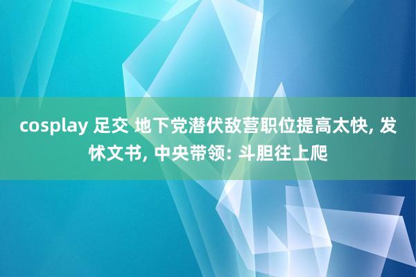 cosplay 足交 地下党潜伏敌营职位提高太快, 发怵文书, 中央带领: 斗胆往上爬