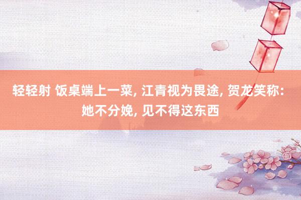轻轻射 饭桌端上一菜, 江青视为畏途, 贺龙笑称: 她不分娩, 见不得这东西