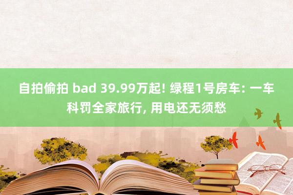 自拍偷拍 bad 39.99万起! 绿程1号房车: 一车科罚全家旅行, 用电还无须愁