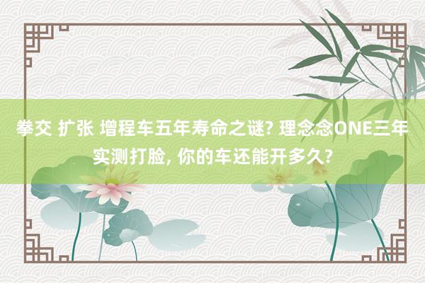 拳交 扩张 增程车五年寿命之谜? 理念念ONE三年实测打脸, 你的车还能开多久?