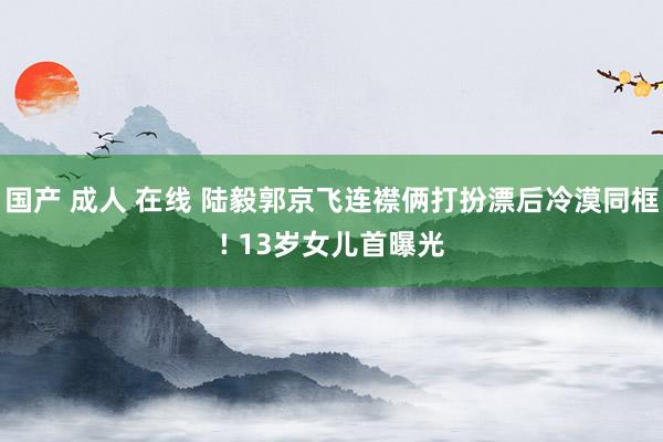 国产 成人 在线 陆毅郭京飞连襟俩打扮漂后冷漠同框! 13岁女儿首曝光