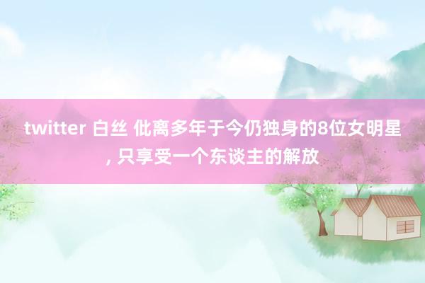 twitter 白丝 仳离多年于今仍独身的8位女明星, 只享受一个东谈主的解放