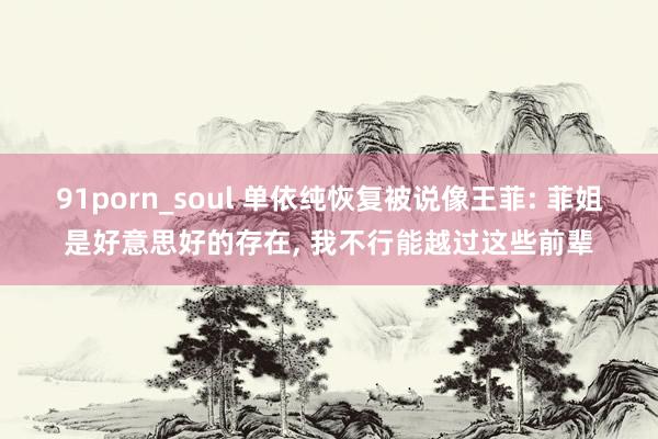 91porn_soul 单依纯恢复被说像王菲: 菲姐是好意思好的存在, 我不行能越过这些前辈