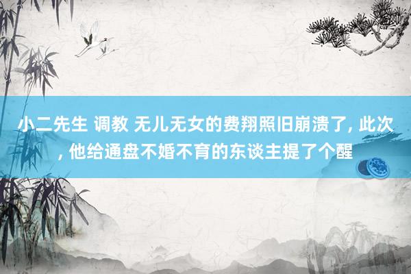 小二先生 调教 无儿无女的费翔照旧崩溃了, 此次, 他给通盘不婚不育的东谈主提了个醒