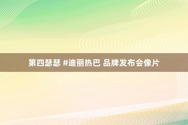 第四瑟瑟 #迪丽热巴 品牌发布会像片