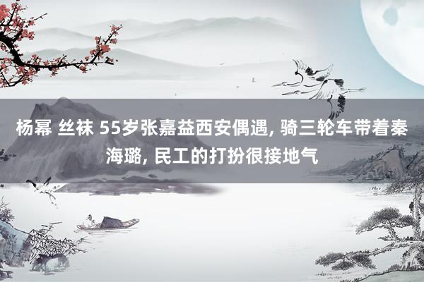 杨幂 丝袜 55岁张嘉益西安偶遇, 骑三轮车带着秦海璐, 民工的打扮很接地气