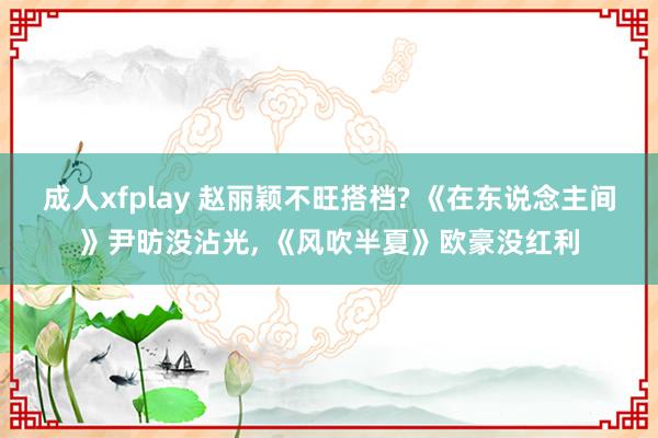 成人xfplay 赵丽颖不旺搭档? 《在东说念主间》尹昉没沾光, 《风吹半夏》欧豪没红利