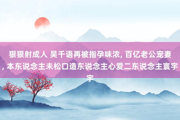 狠狠射成人 吴千语再被指孕味浓, 百亿老公宠妻, 本东说念主未松口造东说念主心爱二东说念主寰宇